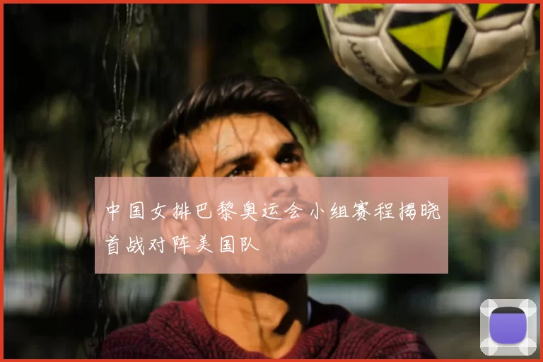中国女排巴黎奥运会小组赛程揭晓首战对阵美国队