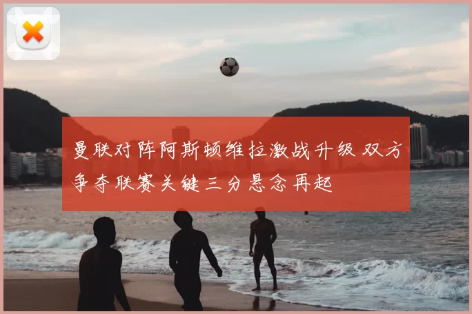 曼联对阵阿斯顿维拉激战升级 双方争夺联赛关键三分悬念再起