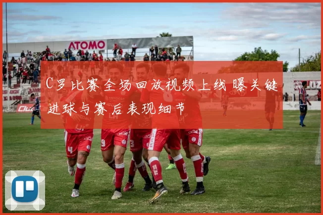 C罗比赛全场回放视频上线 曝关键进球与赛后表现细节