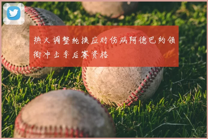 热火调整轮换应对伤病阿德巴约领衔冲击季后赛资格