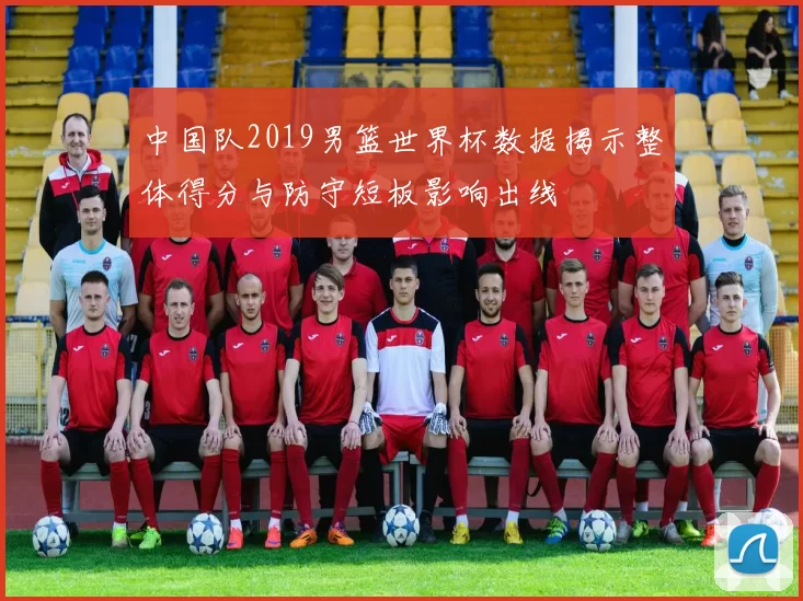 中国队2019男篮世界杯数据揭示整体得分与防守短板影响出线