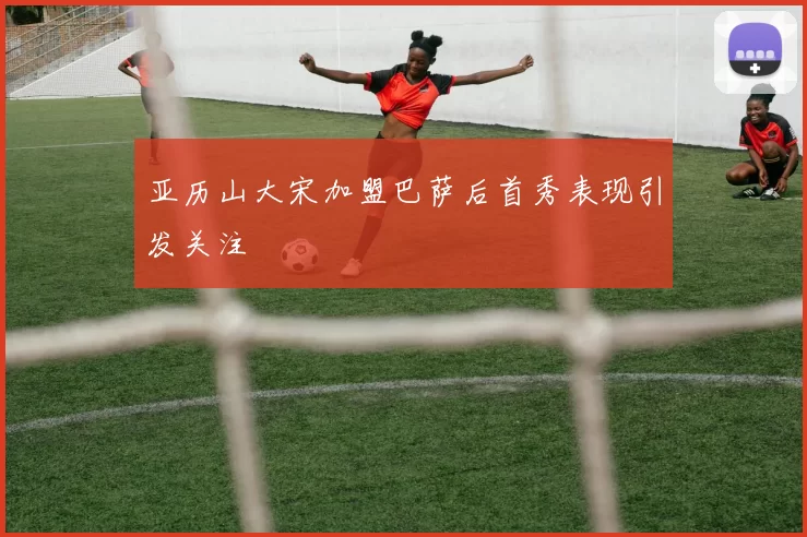 亚历山大宋加盟巴萨后首秀表现引发关注