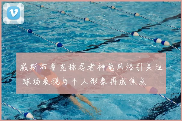 威斯布鲁克称忍者神龟风格引关注 球场表现与个人形象再成焦点
