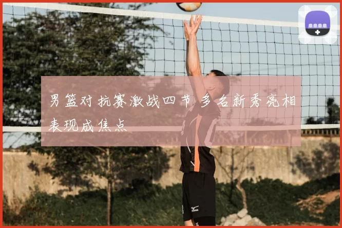 男篮对抗赛激战四节 多名新秀亮相表现成焦点