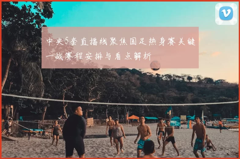 中央5套直播线聚焦国足热身赛关键一战赛程安排与看点解析