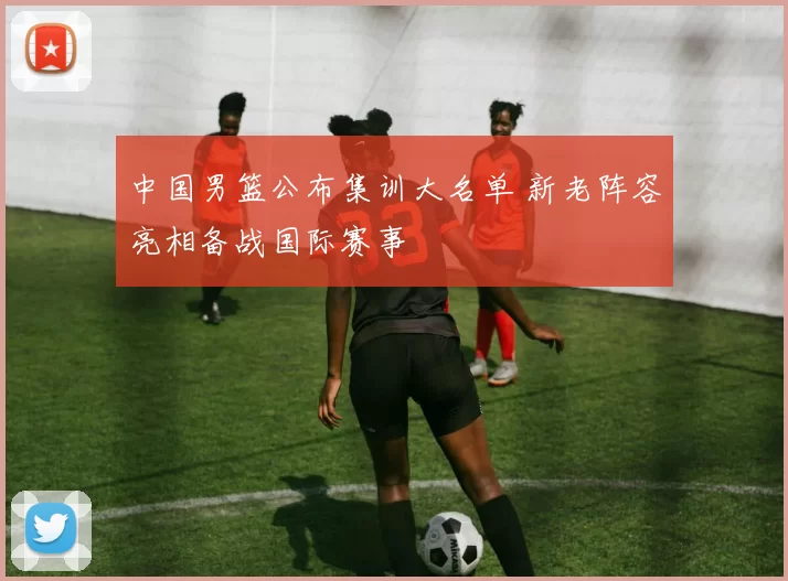 中国男篮公布集训大名单 新老阵容亮相备战国际赛事