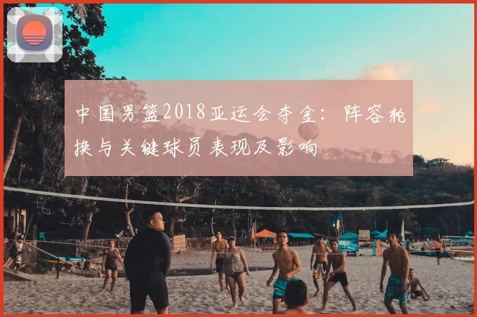 中国男篮2018亚运会夺金：阵容轮换与关键球员表现及影响