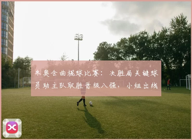 冬奥会曲棍球比赛：决胜局关键球员助主队取胜晋级八强，小组出线形势生变