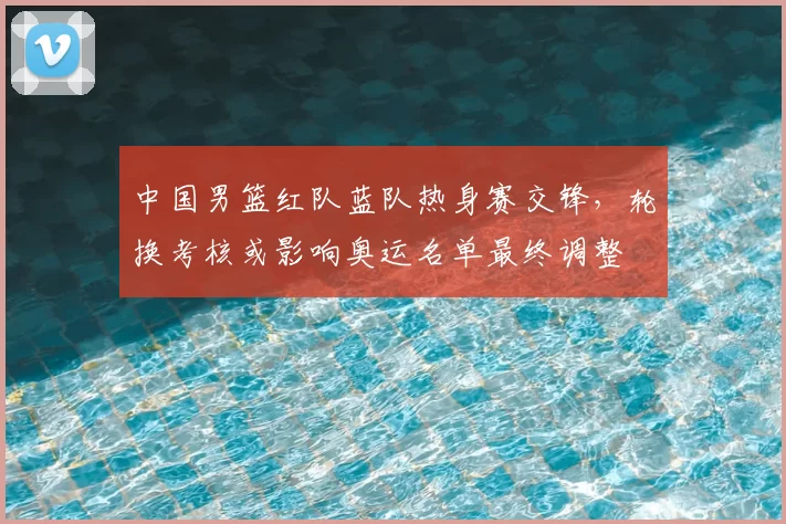 中国男篮红队蓝队热身赛交锋,轮换考核或影响奥运名单最终调整