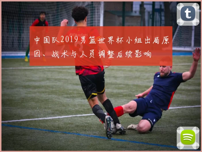 中国队2019男篮世界杯小组出局原因、战术与人员调整后续影响