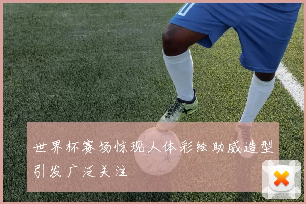 世界杯赛场惊现人体彩绘助威造型引发广泛关注