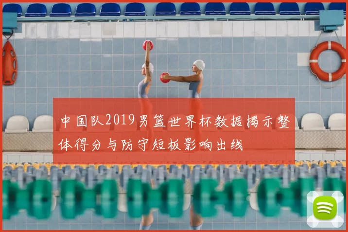 中国队2019男篮世界杯数据揭示整体得分与防守短板影响出线