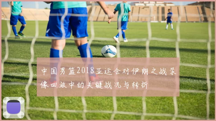 中国男篮2018亚运会对伊朗之战录像回放中的关键战况与转折