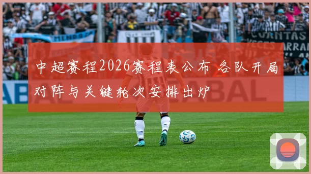 中超赛程2026赛程表公布 各队开局对阵与关键轮次安排出炉