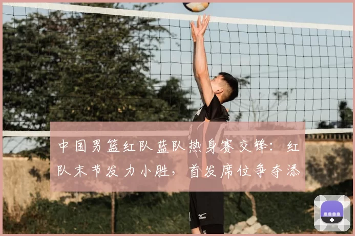 中国男篮红队蓝队热身赛交锋:红队末节发力小胜,首发席位争夺添变数