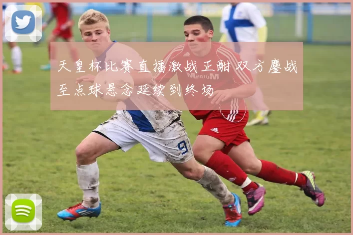 天皇杯比赛直播激战正酣 双方鏖战至点球悬念延续到终场