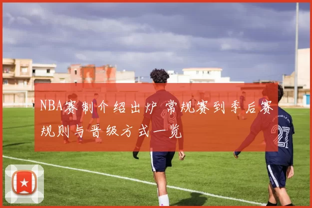 NBA赛制介绍出炉 常规赛到季后赛规则与晋级方式一览
