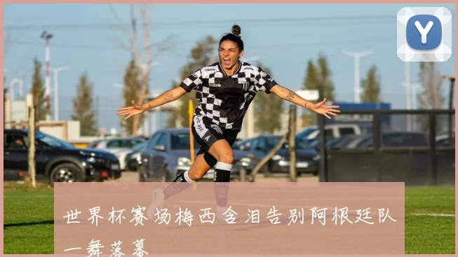 世界杯赛场梅西含泪告别阿根廷队一舞落幕