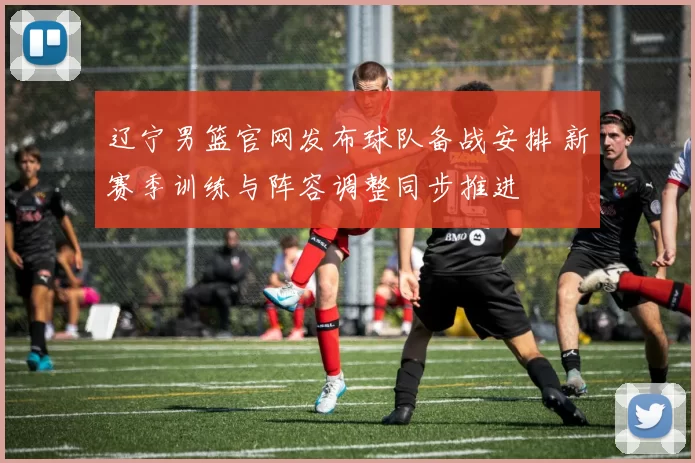 辽宁男篮官网发布球队备战安排 新赛季训练与阵容调整同步推进