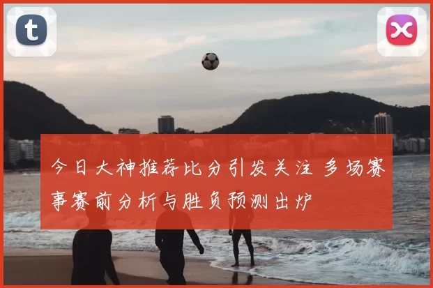 今日大神推荐比分引发关注 多场赛事赛前分析与胜负预测出炉