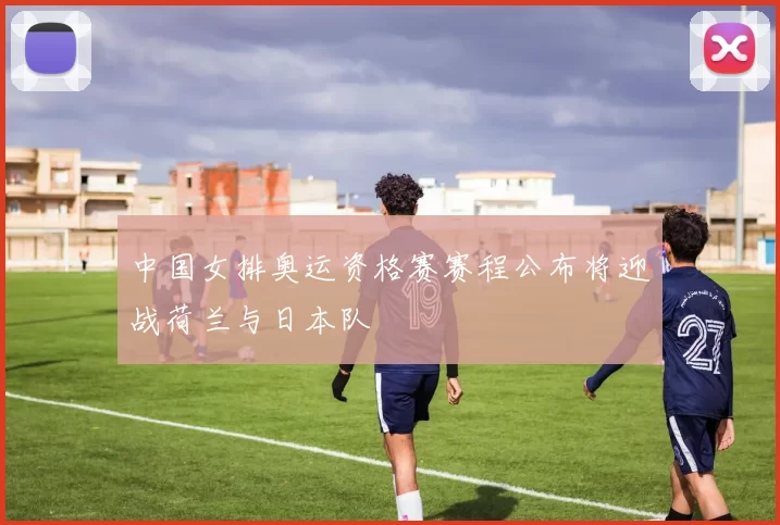 中国女排奥运资格赛赛程公布将迎战荷兰与日本队