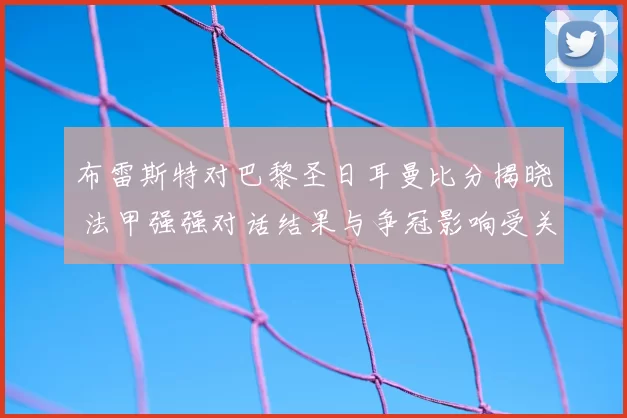 布雷斯特对巴黎圣日耳曼比分揭晓 法甲强强对话结果与争冠影响受关注