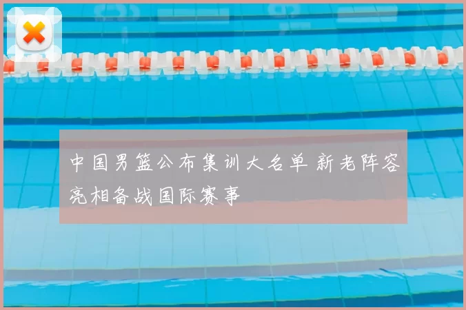 中国男篮公布集训大名单 新老阵容亮相备战国际赛事