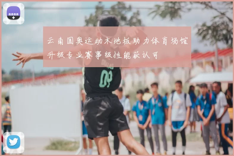 云南国奥运动木地板助力体育场馆升级专业赛事级性能获认可