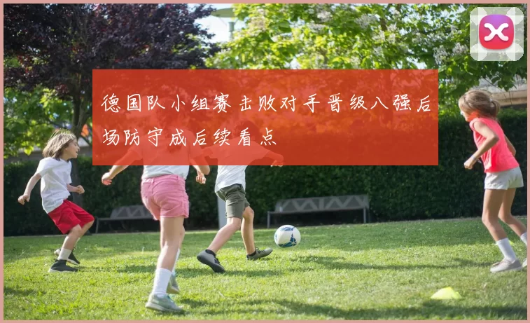 德国队小组赛击败对手晋级八强后场防守成后续看点