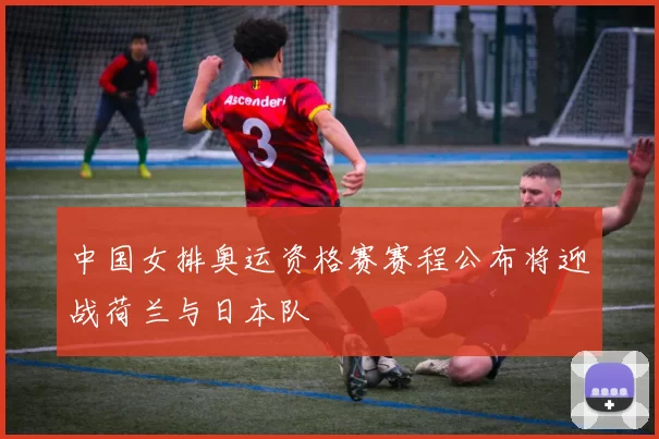 中国女排奥运资格赛赛程公布将迎战荷兰与日本队