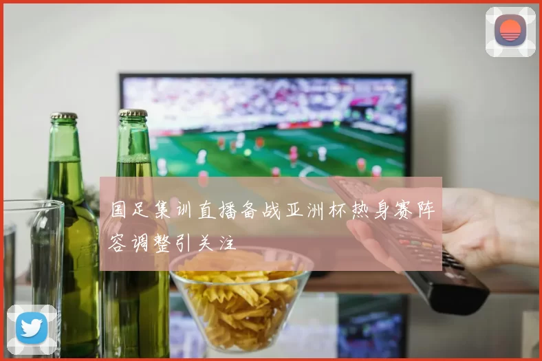国足集训直播备战亚洲杯热身赛阵容调整引关注