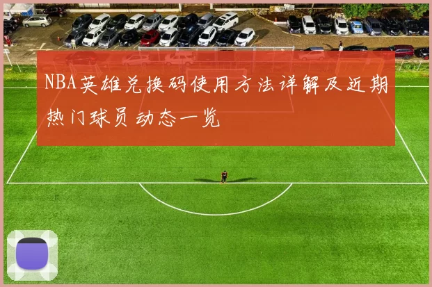 NBA英雄兑换码使用方法详解及近期热门球员动态一览