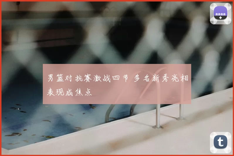 男篮对抗赛激战四节 多名新秀亮相表现成焦点