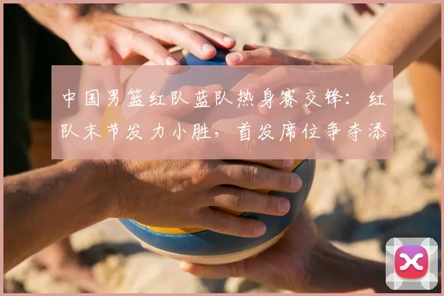 中国男篮红队蓝队热身赛交锋:红队末节发力小胜,首发席位争夺添变数