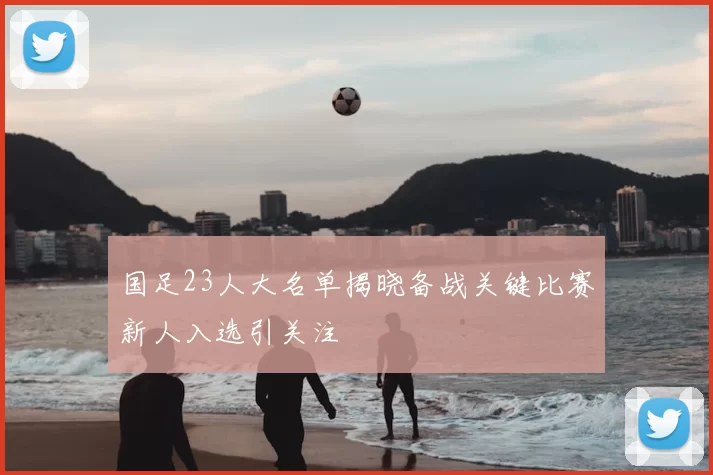 国足23人大名单揭晓备战关键比赛新人入选引关注
