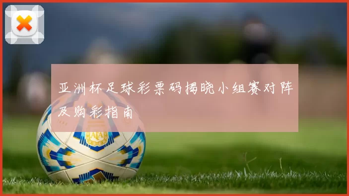 亚洲杯足球彩票码揭晓小组赛对阵及购彩指南