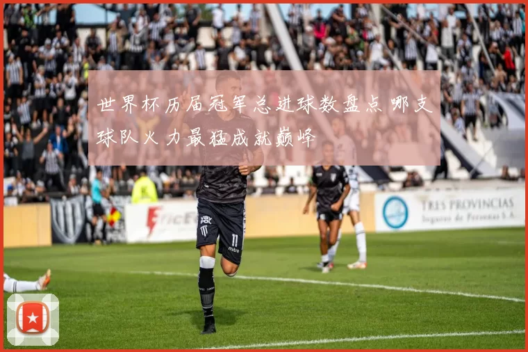 世界杯历届冠军总进球数盘点 哪支球队火力最猛成就巅峰