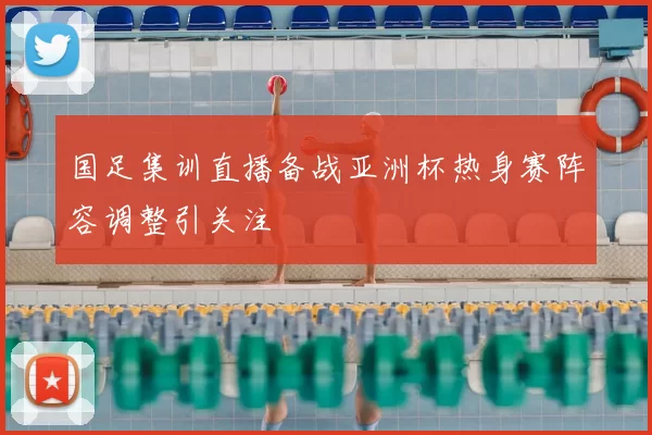 国足集训直播备战亚洲杯热身赛阵容调整引关注