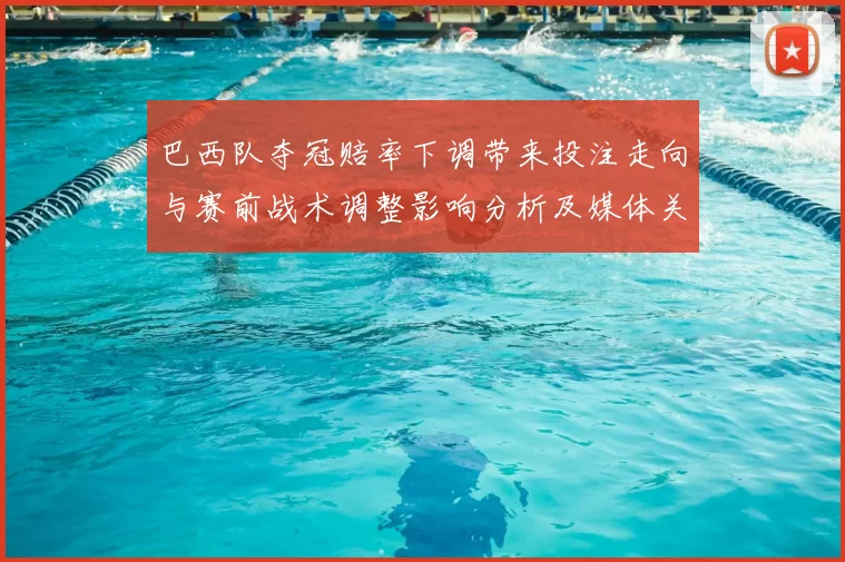 巴西队夺冠赔率下调带来投注走向与赛前战术调整影响分析及媒体关注
