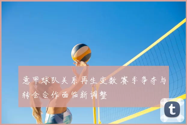 意甲球队关系再生变数 赛季争夺与转会合作面临新调整