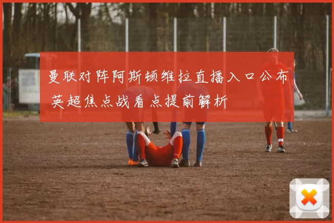 曼联对阵阿斯顿维拉直播入口公布 英超焦点战看点提前解析