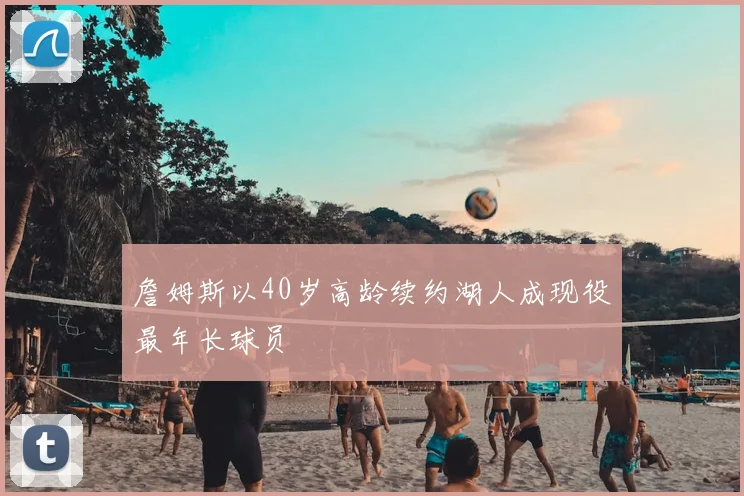 詹姆斯以40岁高龄续约湖人成现役最年长球员