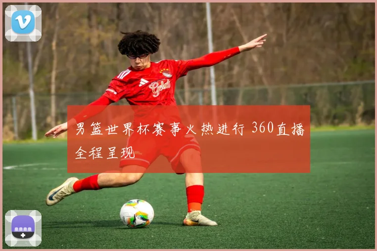 男篮世界杯赛事火热进行 360直播全程呈现